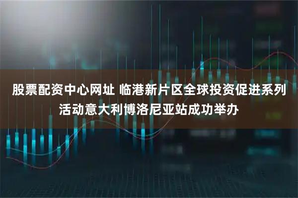 股票配资中心网址 临港新片区全球投资促进系列活动意大利博洛尼亚站成功举办
