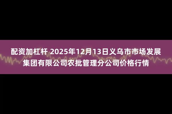 配资加杠杆 2025年12月13日义乌市市场发展集团有限公司农批管理分公司价格行情