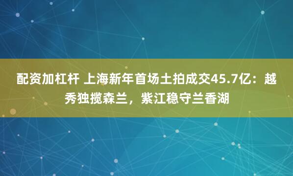 配资加杠杆 上海新年首场土拍成交45.7亿：越秀独揽森兰，紫江稳守兰香湖