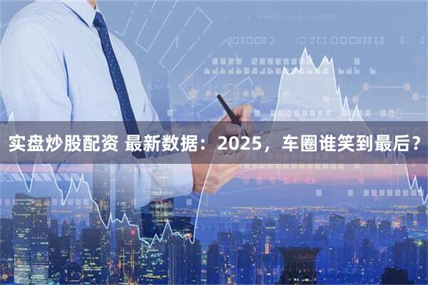 实盘炒股配资 最新数据:2025,车圈谁笑到最后?