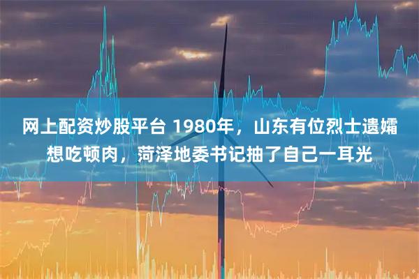 网上配资炒股平台 1980年，山东有位烈士遗孀想吃顿肉，菏泽地委书记抽了自己一耳光