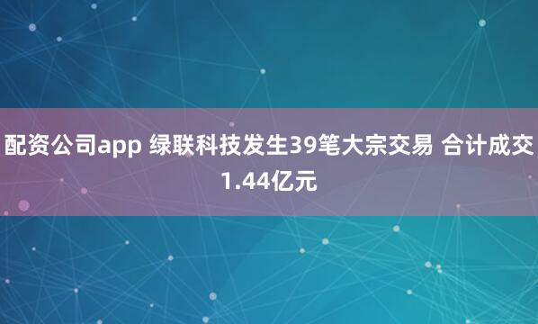 配资公司app 绿联科技发生39笔大宗交易 合计成交1.44亿元