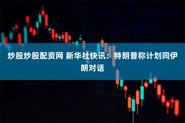 炒股炒股配资网 新华社快讯：特朗普称计划同伊朗对话