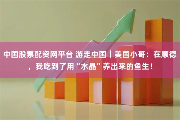 中国股票配资网平台 游走中国｜美国小哥：在顺德，我吃到了用“水晶”养出来的鱼生！