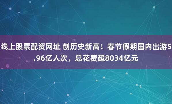 线上股票配资网址 创历史新高！春节假期国内出游5.96亿人次，总花费超8034亿元