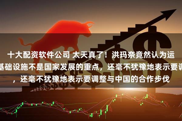 十大配资软件公司 太天真了！洪玛奈竟然认为运河、高铁这样的重大基础设施不是国家发展的重点，还毫不犹豫地表示要调整与中国的合作步伐