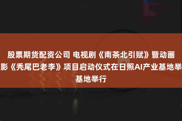 股票期货配资公司 电视剧《南茶北引赋》暨动画电影《秃尾巴老李》项目启动仪式在日照AI产业基地举行