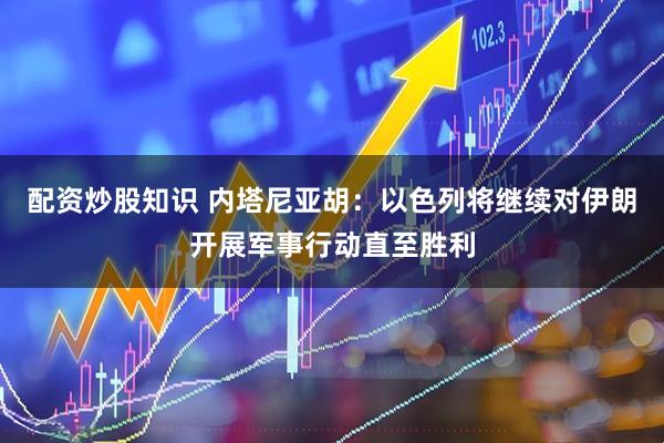 配资炒股知识 内塔尼亚胡：以色列将继续对伊朗开展军事行动直至胜利