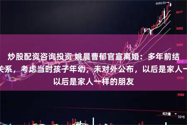 炒股配资咨询投资 姚晨曹郁官宣离婚：多年前结束了婚姻关系，考虑当时孩子年幼，未对外公布，以后是家人一样的朋友