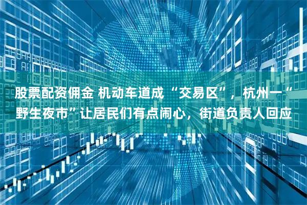 股票配资佣金 机动车道成 “交易区”，杭州一“野生夜市”让居民们有点闹心，街道负责人回应