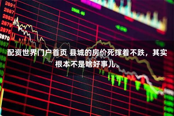 配资世界门户首页 县城的房价死撑着不跌，其实根本不是啥好事儿。