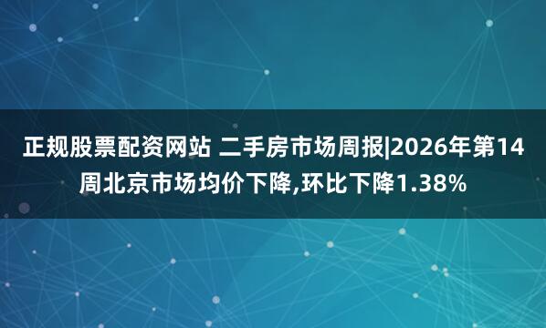 正规股票配资网站 二手房市场周报|2026年第14周北京市场均价下降,环比下降1.38%