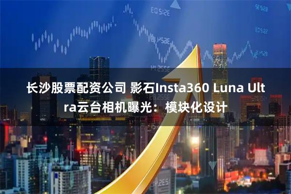 长沙股票配资公司 影石Insta360 Luna Ultra云台相机曝光：模块化设计