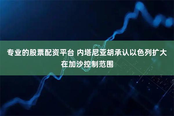 专业的股票配资平台 内塔尼亚胡承认以色列扩大在加沙控制范围