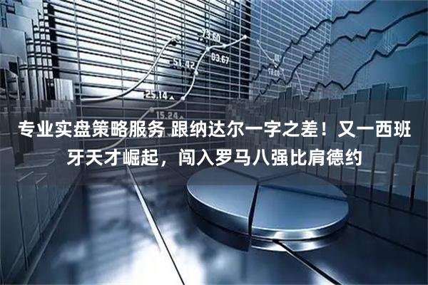 专业实盘策略服务 跟纳达尔一字之差！又一西班牙天才崛起，闯入罗马八强比肩德约