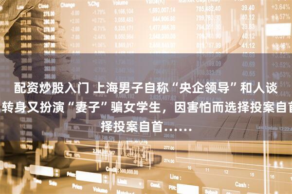 配资炒股入门 上海男子自称“央企领导”和人谈恋爱，转身又扮演“妻子”骗女学生，因害怕而选择投案自首……