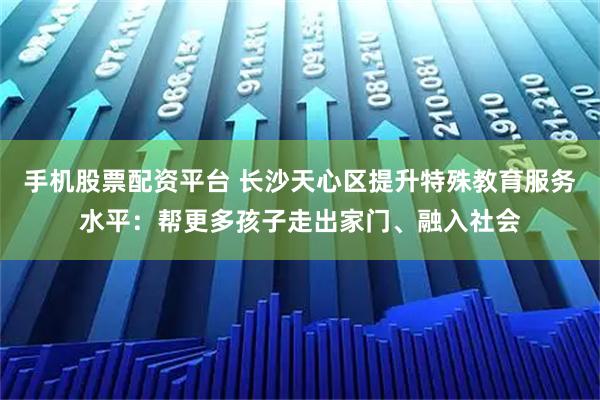 手机股票配资平台 长沙天心区提升特殊教育服务水平：帮更多孩子走出家门、融入社会