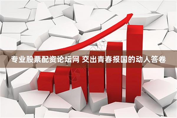专业股票配资论坛网 交出青春报国的动人答卷