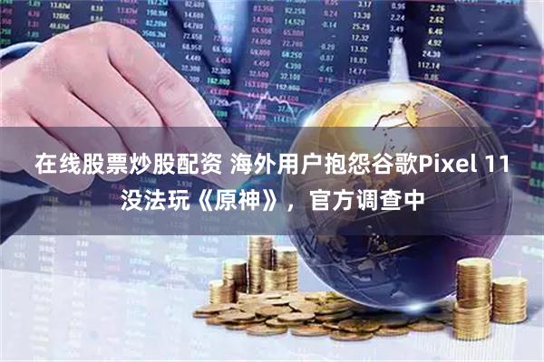 在线股票炒股配资 海外用户抱怨谷歌Pixel 11没法玩《原神》，官方调查中